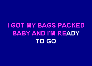 I GOT MY BAGS PACKED

BABY AND I'M READY
TO GO