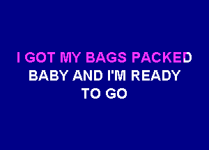 I GOT MY BAGS PACKED

BABY AND I'M READY
TO GO