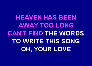 HEAVEN HAS BEEN
AWAY TOO LONG
CAN'T FIND THE WORDS
TO WRITE THIS SONG
0H, YOUR LOVE