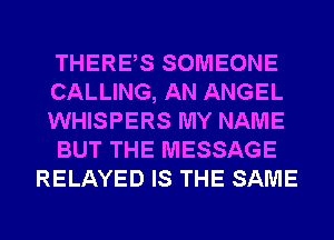 THERES SOMEONE
CALLING, AN ANGEL
WHISPERS MY NAME
BUT THE MESSAGE
RELAYED IS THE SAME