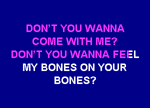 DOWT YOU WANNA
COME WITH ME?

DON'T YOU WANNA FEEL
MY BONES ON YOUR
BONES?