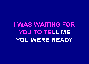 I WAS WAITING FOR

YOU TO TELL ME
YOU WERE READY