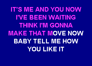 IT'S ME AND YOU NOW
I'VE BEEN WAITING
THINK I'M GONNA
MAKE THAT MOVE NOW
BABY TELL ME HOW
YOU LIKE IT