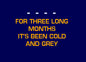 FOR THREE LONG
MONTHS

ITS BEEN COLD
AND GREY