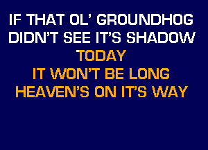 IF THAT OL' GROUNDHOG
DIDN'T SEE ITS SHADOW
TODAY
IT WON'T BE LONG
HEAVEMS 0N ITS WAY