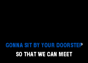 GONNA SIT BY YOUR DOORSTEP
SO THAT WE CAN MEET