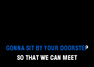GONNA SIT BY YOUR DOORSTEP
SO THAT WE CAN MEET
