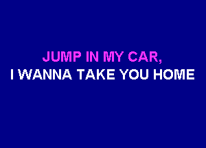 JUMP IN MY CAR,

I WANNA TAKE YOU HOME