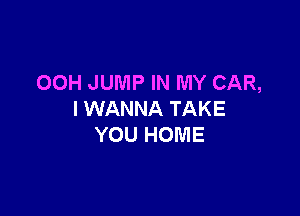 00H JUMP IN MY CAR,

I WANNA TAKE
YOU HOME