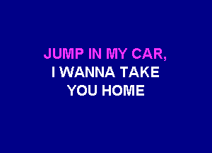 JUMP IN MY CAR,
I WANNA TAKE

YOU HOME