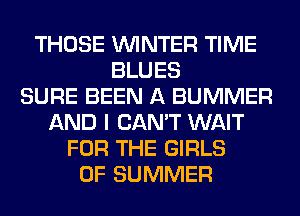 THOSE WINTER TIME
BLUES
SURE BEEN A BUMMER
AND I CAN'T WAIT
FOR THE GIRLS
OF SUMMER
