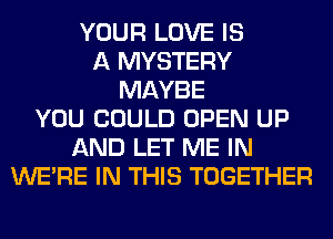 YOUR LOVE IS
A MYSTERY
MAYBE
YOU COULD OPEN UP
AND LET ME IN
WERE IN THIS TOGETHER