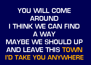 YOU WILL COME
AROUND
I THINK WE CAN FIND
A WAY
MAYBE WE SHOULD UP

AND LEAVE THIS TOWN
I'D TAKE YOU ANYVUHERE