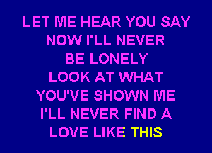 LET ME HEAR YOU SAY
NOW I'LL NEVER
BE LONELY
LOOK AT WHAT
YOU'VE SHOWN ME
I'LL NEVER FIND A
LOVE LIKE THIS