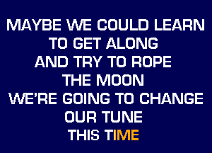 MAYBE WE COULD LEARN
TO GET ALONG
AND TRY TO ROPE
THE MOON
WERE GOING TO CHANGE

OUR TUNE
THIS TIME