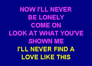 NOW I'LL NEVER
BE LONELY
COME ON
LOOK AT WHAT YOU'VE
SHOWN ME
I'LL NEVER FIND A
LOVE LIKE THIS