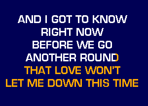 AND I GOT TO KNOW
RIGHT NOW
BEFORE WE GO
ANOTHER ROUND
THAT LOVE WON'T
LET ME DOWN THIS TIME