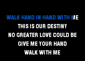 WALK HAND IN HAND WITH ME
THIS IS OUR DESTINY
H0 GREATER LOVE COULD BE
GIVE ME YOUR HAND
WALK WITH ME