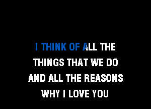 I THINK OF ALL THE

THINGS THAT WE DO
MID ALL THE REASONS
WHY I LOVE YOU