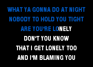 WHAT YA GONNA DO AT NIGHT
NOBODY TO HOLD YOU TIGHT
ARE YOU'RE LONELY
DON'T YOU KNOW
THAT I GET LONELY T00
AND I'M BLAMIHG YOU