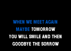 WHEN WE MEET AGAIN
MAYBE TOMORROW
YOU WILL SMILE AND THEN
GOODBYE THE SOBROW