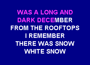 WAS A LONG AND
DARK DECEMBER
FROM THE ROOFTOPS
I REMEMBER
THERE WAS SNOW
WHITE SNOW