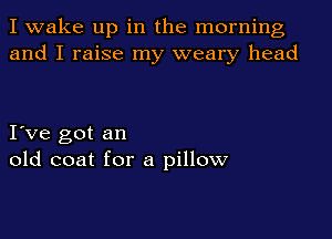 I wake up in the morning
and I raise my weary head

I ve got an
old coat for a pillow