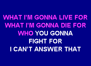 WHAT PM GONNA LIVE FOR
WHAT PM GONNA DIE FOR
WHO YOU GONNA
FIGHT FOR
I CANT ANSWER THAT
