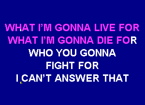 WHAT PM GONNA LIVE FOR
WHAT PM GONNA DIE FOR
WHO YOU GONNA
FIGHT FOR
IICANW ANSWER THAT