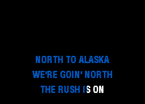 NORTH T0 ALASKA
WE'RE GOIH' NORTH
THE RUSH IS ON