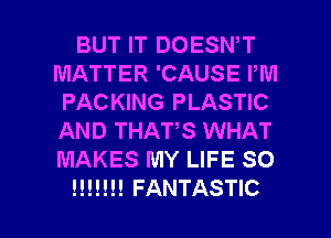 BUT IT DOESN,T
MATTER 'CAUSE I'M
PACKING PLASTIC
AND THAT,S WHAT
MAKES MY LIFE SO

!!!!!!! FANTASTIC l