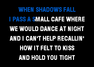 WHEN SHADOWS FALL
I PASS A SMALL CAFE WHERE
WE WOULD DANCE AT NIGHT
AND I CAN'T HELP RECALLIH'
HOW IT FELT T0 KISS
AND HOLD YOU TIGHT