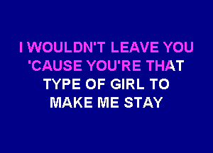 I WOULDN'T LEAVE YOU
'CAUSE YOU'RE THAT
TYPE OF GIRL TO
MAKE ME STAY