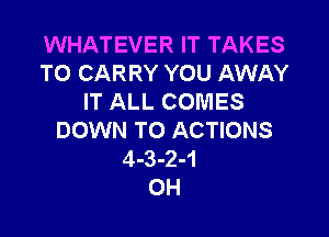 WHATEVER IT TAKES
TO CARRY YOU AWAY
IT ALL COMES

DOWN TO ACTIONS
4-3-2-1
0H