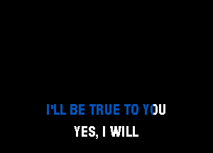 I'LL BE TRUE TO YOU
YES, I WILL