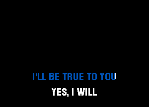 I'LL BE TRUE TO YOU
YES, I WILL