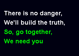 There is no danger,
We'll build the truth,

So, go together,
We need you