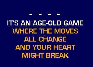 ITS AN AGE-OLD GAME
WHERE THE MOVES
ALL CHANGE
AND YOUR HEART
MIGHT BREAK