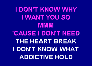 I DON'T KNOW WHY
I WANT YOU SO
MMM
'CAUSE I DON'T NEED
THE HEART BREAK
I DON'T KNOW WHAT
ADDICTIVE HOLD