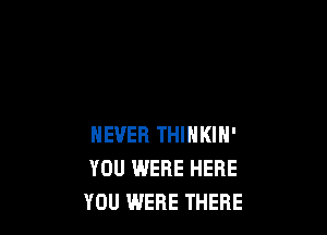 NEVER THINKIN'
YOU WERE HERE
YOU WERE THERE