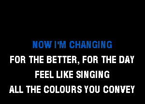 HOW I'M CHANGING

FOR THE BETTER, FOR THE DAY
FEEL LIKE SINGING

ALL THE COLOURS YOU COHVEY