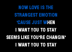 HOW LOVE IS THE
STRANGEST EMOTIOH
'CAUSE JUST WHEN
I WANT YOU TO STAY
SEEMS LIKE YOU'RE CHANGIH'
I WANT YOU TO STAY