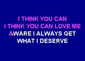 I THINK YOU CAN
I THINK YOU CAN LOVE ME
AWARE I ALWAYS GET
WHAT I DESERVE