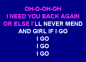 OH-O-OH-OH
I NEED YOU BACK AGAIN
0R ELSE PLL NEVER MEND
AND GIRL IF I G0
I G0
I G0
I GO