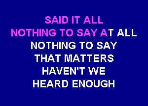 SAID IT ALL
NOTHING TO SAY AT ALL
NOTHING TO SAY

THAT MATTERS
HAVEN'T WE
HEARD ENOUGH