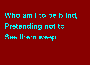 Who am I to be blind,
Pretending not to

See them weep