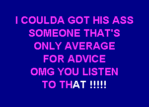 l COULDA GOT HIS ASS
SOMEONE THAT'S
ONLY AVERAGE

FOR ADVICE
OMG YOU LISTEN
TO THAT H!!!