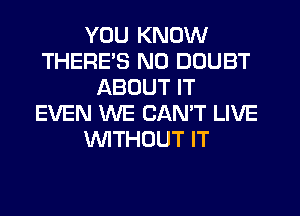 YOU KNOW
THERE'S N0 DOUBT
ABOUT IT
EVEN WE CAN'T LIVE
WTHOUT IT