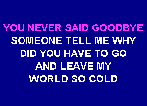 YOU NEVER SAID GOODBYE
SOMEONE TELL ME WHY
DID YOU HAVE TO GO
AND LEAVE MY
WORLD SO COLD