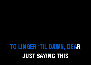 T0 LINGEB 'TlL DAWN, DEAR
JUST SAYING THIS